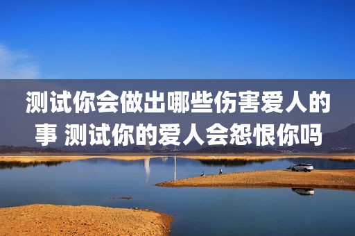 测试你会做出哪些伤害爱人的事 测试你的爱人会怨恨你吗