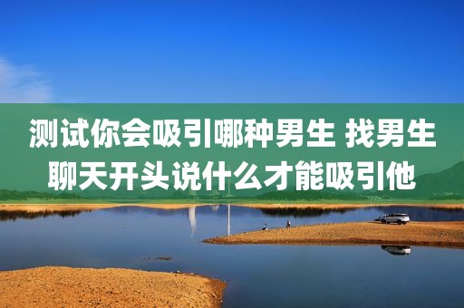 测试你会吸引哪种男生 找男生聊天开头说什么才能吸引他