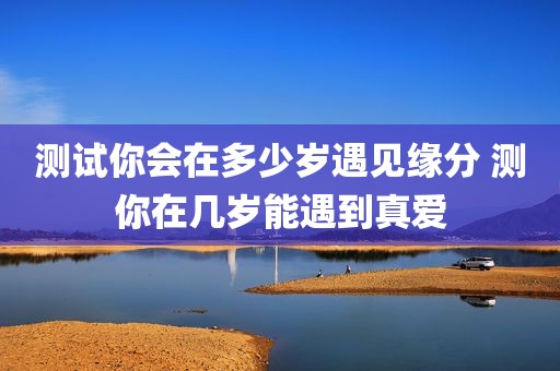 测试你会在多少岁遇见缘分 测你在几岁能遇到真爱