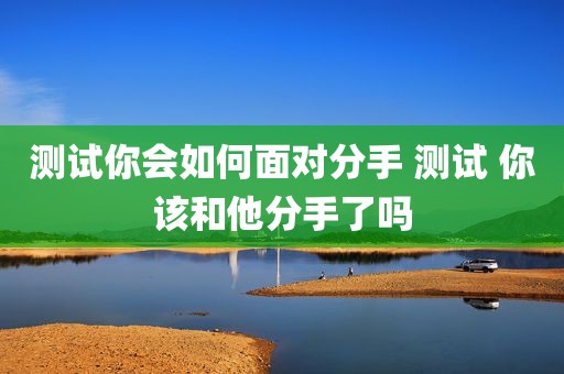 测试你会如何面对分手 测试 你该和他分手了吗