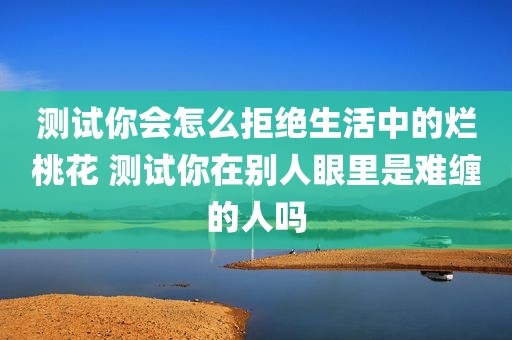 测试你会怎么拒绝生活中的烂桃花 测试你在别人眼里是难缠的人吗