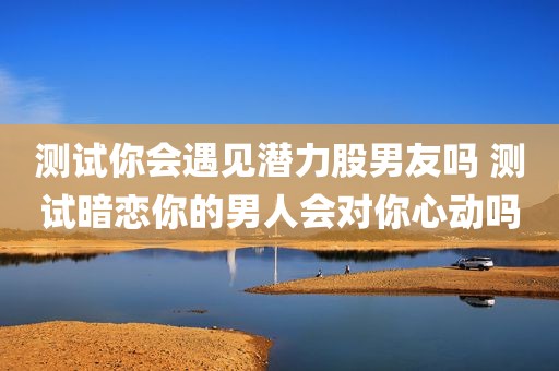 测试你会遇见潜力股男友吗 测试暗恋你的男人会对你心动吗