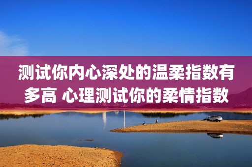 测试你内心深处的温柔指数有多高 心理测试你的柔情指数