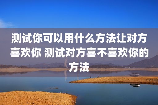 测试你可以用什么方法让对方喜欢你 测试对方喜不喜欢你的方法