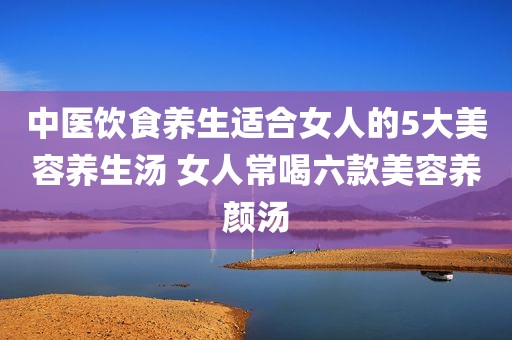 中医饮食养生适合女人的5大美容养生汤 女人常喝六款美容养颜汤