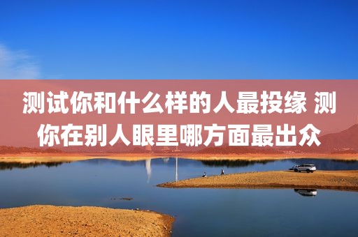 测试你和什么样的人最投缘 测你在别人眼里哪方面最出众