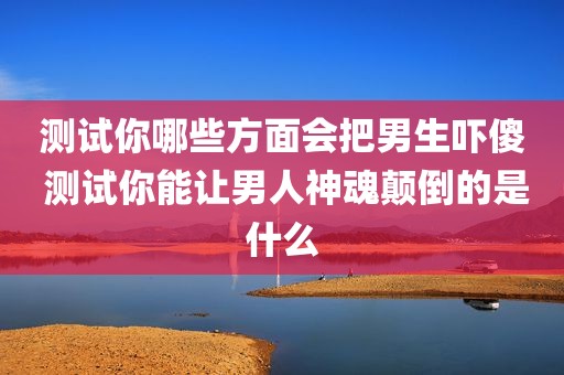 测试你哪些方面会把男生吓傻 测试你能让男人神魂颠倒的是什么