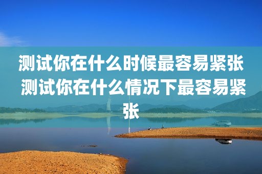测试你在什么时候最容易紧张 测试你在什么情况下最容易紧张