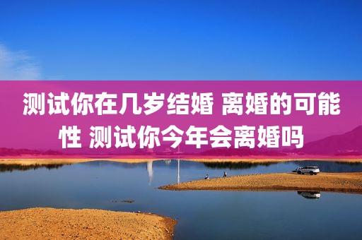 测试你在几岁结婚 离婚的可能性 测试你今年会离婚吗