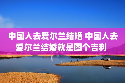 中国人去爱尔兰结婚 中国人去爱尔兰结婚就是图个吉利 