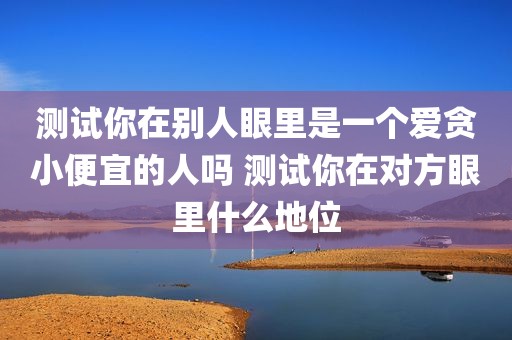 测试你在别人眼里是一个爱贪小便宜的人吗 测试你在对方眼里什么地位