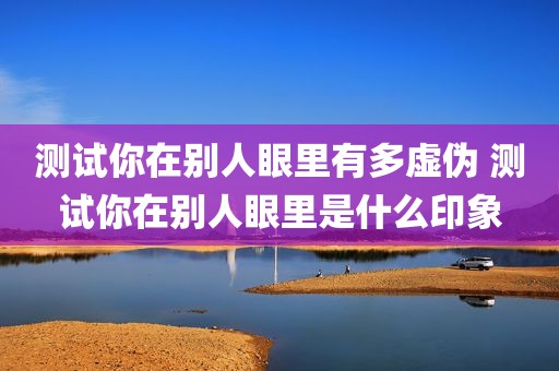 测试你在别人眼里有多虚伪 测试你在别人眼里是什么印象