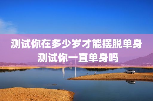 测试你在多少岁才能摆脱单身 测试你一直单身吗