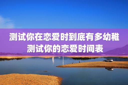 测试你在恋爱时到底有多幼稚 测试你的恋爱时间表