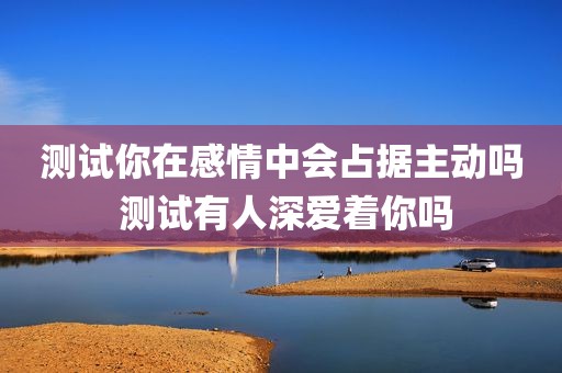 测试你在感情中会占据主动吗 测试有人深爱着你吗