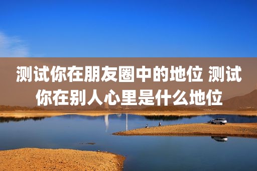 测试你在朋友圈中的地位 测试你在别人心里是什么地位