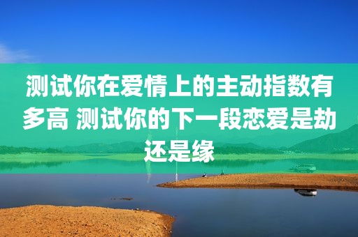 测试你在爱情上的主动指数有多高 测试你的下一段恋爱是劫还是缘