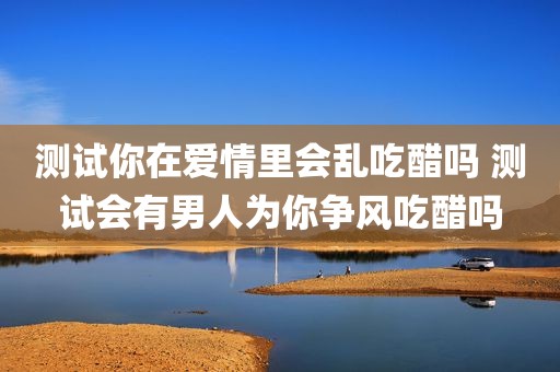 测试你在爱情里会乱吃醋吗 测试会有男人为你争风吃醋吗