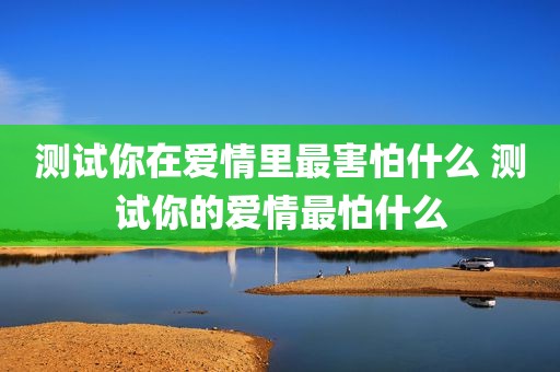 测试你在爱情里最害怕什么 测试你的爱情最怕什么