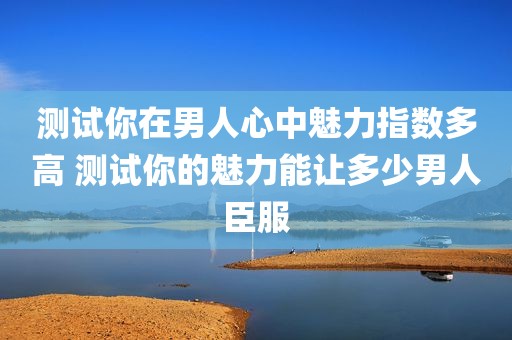 测试你在男人心中魅力指数多高 测试你的魅力能让多少男人臣服