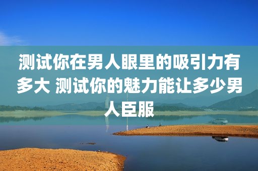 测试你在男人眼里的吸引力有多大 测试你的魅力能让多少男人臣服