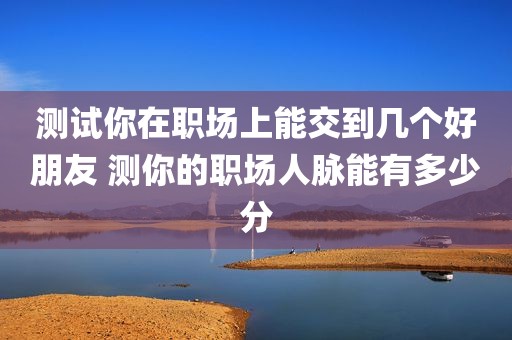 测试你在职场上能交到几个好朋友 测你的职场人脉能有多少分