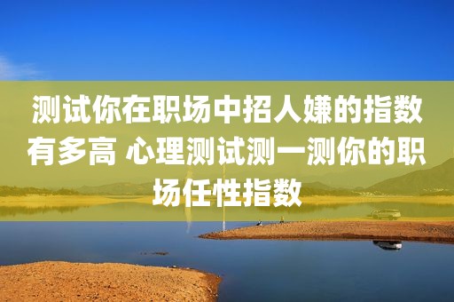 测试你在职场中招人嫌的指数有多高 心理测试测一测你的职场任性指数