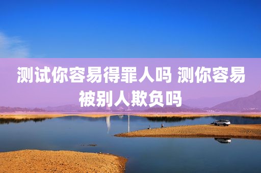 测试你容易得罪人吗 测你容易被别人欺负吗