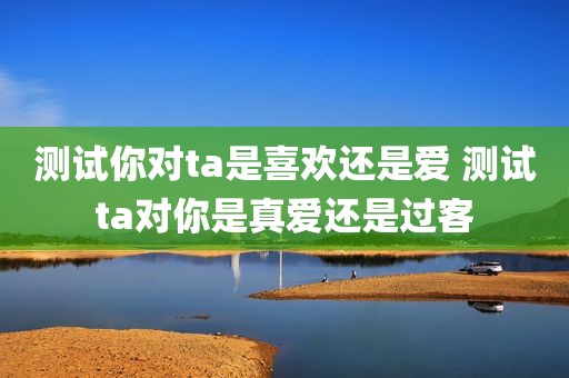 测试你对ta是喜欢还是爱 测试ta对你是真爱还是过客