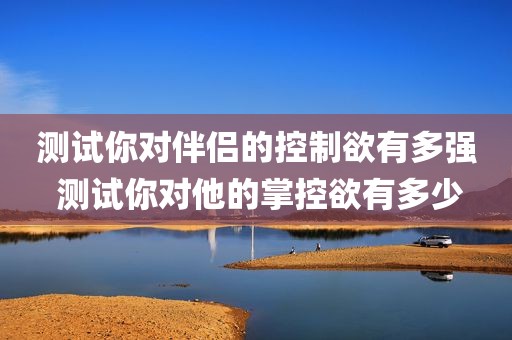 测试你对伴侣的控制欲有多强 测试你对他的掌控欲有多少