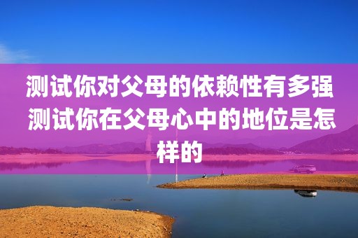 测试你对父母的依赖性有多强 测试你在父母心中的地位是怎样的