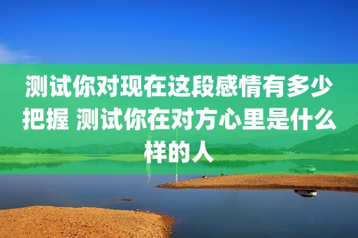 测试你对现在这段感情有多少把握 测试你在对方心里是什么样的人