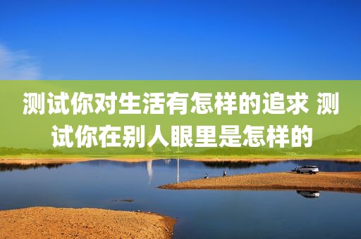 测试你对生活有怎样的追求 测试你在别人眼里是怎样的