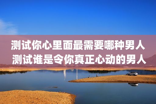 测试你心里面最需要哪种男人 测试谁是令你真正心动的男人