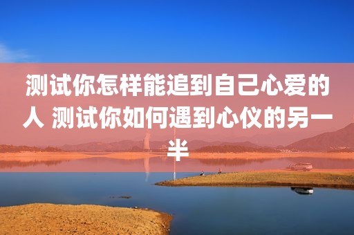 测试你怎样能追到自己心爱的人 测试你如何遇到心仪的另一半