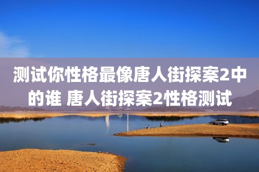 测试你性格最像唐人街探案2中的谁 唐人街探案2性格测试