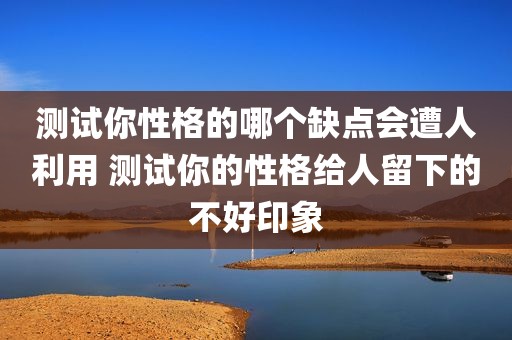 测试你性格的哪个缺点会遭人利用 测试你的性格给人留下的不好印象