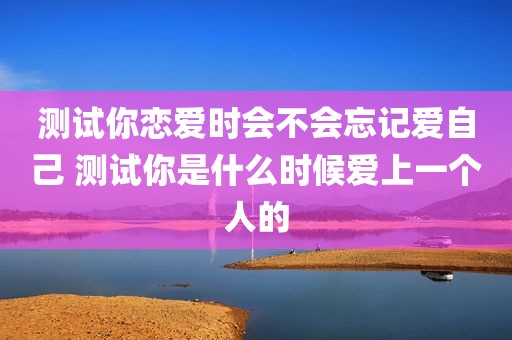 测试你恋爱时会不会忘记爱自己 测试你是什么时候爱上一个人的