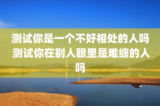 测试你是一个不好相处的人吗 测试你在别人眼里是难缠的人吗