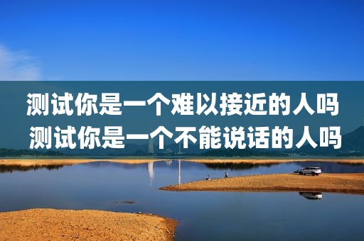 测试你是一个难以接近的人吗 测试你是一个不能说话的人吗