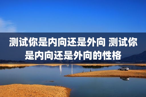 测试你是内向还是外向 测试你是内向还是外向的性格