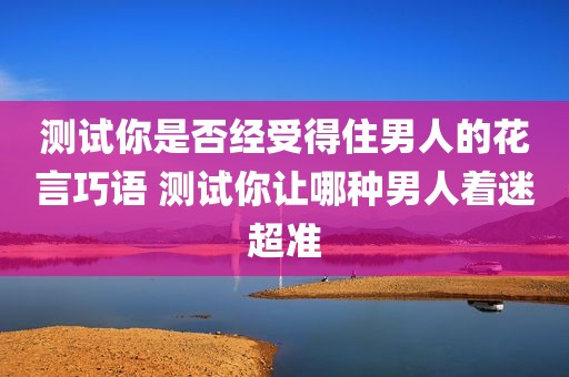 测试你是否经受得住男人的花言巧语 测试你让哪种男人着迷超准