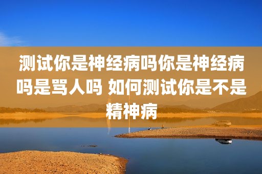 测试你是神经病吗你是神经病吗是骂人吗 如何测试你是不是精神病