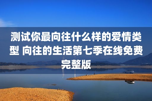 测试你最向往什么样的爱情类型 向往的生活第七季在线免费完整版
