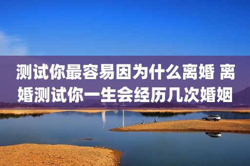 测试你最容易因为什么离婚 离婚测试你一生会经历几次婚姻