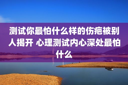 测试你最怕什么样的伤疤被别人揭开 心理测试内心深处最怕什么