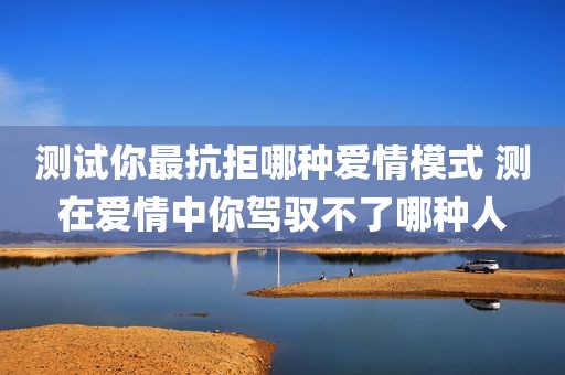测试你最抗拒哪种爱情模式 测在爱情中你驾驭不了哪种人