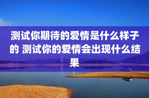 测试你期待的爱情是什么样子的 测试你的爱情会出现什么结果