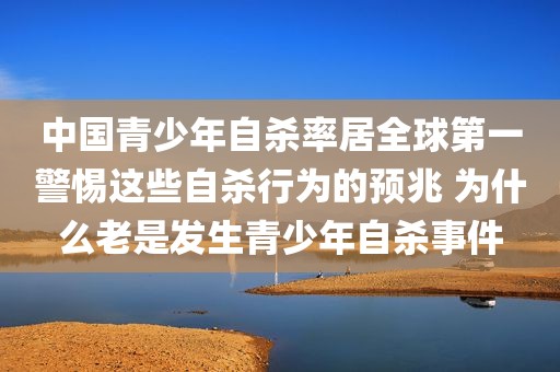 中国青少年自杀率居全球第一警惕这些自杀行为的预兆 为什么老是发生青少年自杀事件