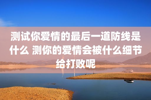 测试你爱情的最后一道防线是什么 测你的爱情会被什么细节给打败呢